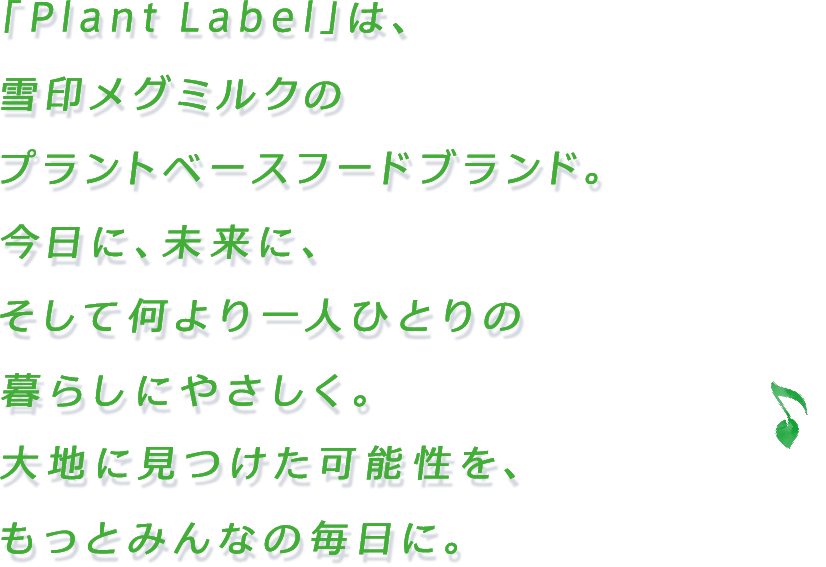 「Plant Label」は、雪印メグミルクのプラントベースフードブランド。今日に、未来に、そして何より一人ひとりの暮らしにやさしく。大地に見つけた可能性を、もっとみんなの毎日に。