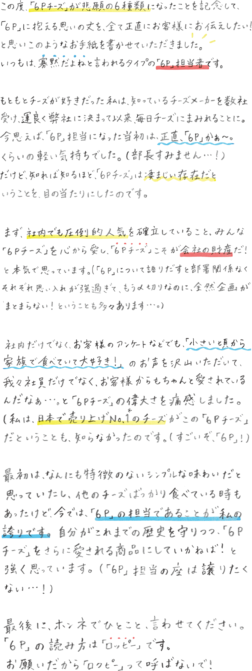 この度、「６Ｐチーズ」が悲願の6種類になったことを記念して、「６Ｐ」に抱える思いの丈を、全て正直にお客様にお伝えしたい！と思いこのようなお手紙を書かせていただきました。いつもは、寡黙だよねと言われるタイプの「６Ｐ」担当者です。もともとチーズが好きだった私は、知っているチーズメーカーを数社受け、運良く弊社に決まって以来、毎日チーズにまみれることに。今思えば、「６P」担当になった当初は、正直、「６P」かぁ〜。くらいの軽い気持ちでした。（部長すみません…！）だけど、知れば知るほど、「６Ｐチーズ」は凄まじい存在だということを、目の当たりにしたのです。まず、社内でも圧倒的人気を確立していること。みんな「６Ｐチーズ」を心から愛し、「６Ｐチーズ」こそが会社の財産だ！と本気で思っています。 ( 「６Ｐ」について語りだすと部署関係なくそれぞれ思い入れが強過ぎて、もう〆切なのに、全然企画がまとまらない！！ということも多々あります…。）社内だけでなく、お客様のアンケートなどでも、「小さい頃から家族で食べていて大好き！」のお声を沢山いただいて、我々社員だけでなく、お客様からもちゃんと愛されているんだなぁ...。と「６Ｐチーズ」の偉大さを痛感しました。（私は、日本で売上げNo.1※1のチーズがこの「６Ｐチーズ」だということも、知らなかったのです。（すごいぞ、「６Ｐ」！））最初は、なんにも特徴のないシンプルな味わいだと思っていたし、他のチーズばっかり食べてる時もあったけど、今では、「６Ｐ」の担当であることが私の誇りです。自分がこれまでの歴史を守りつつ、「６Ｐチーズ」をさらに愛される商品にしていかねば！と強く思っています。（「６Ｐ」担当の座は譲りたくない…！）最後に、ホンネでひとこと、言わせてください。「６P」の読み方は「ロッピー」です。お願いだから「ロクピー」って呼ばないで！