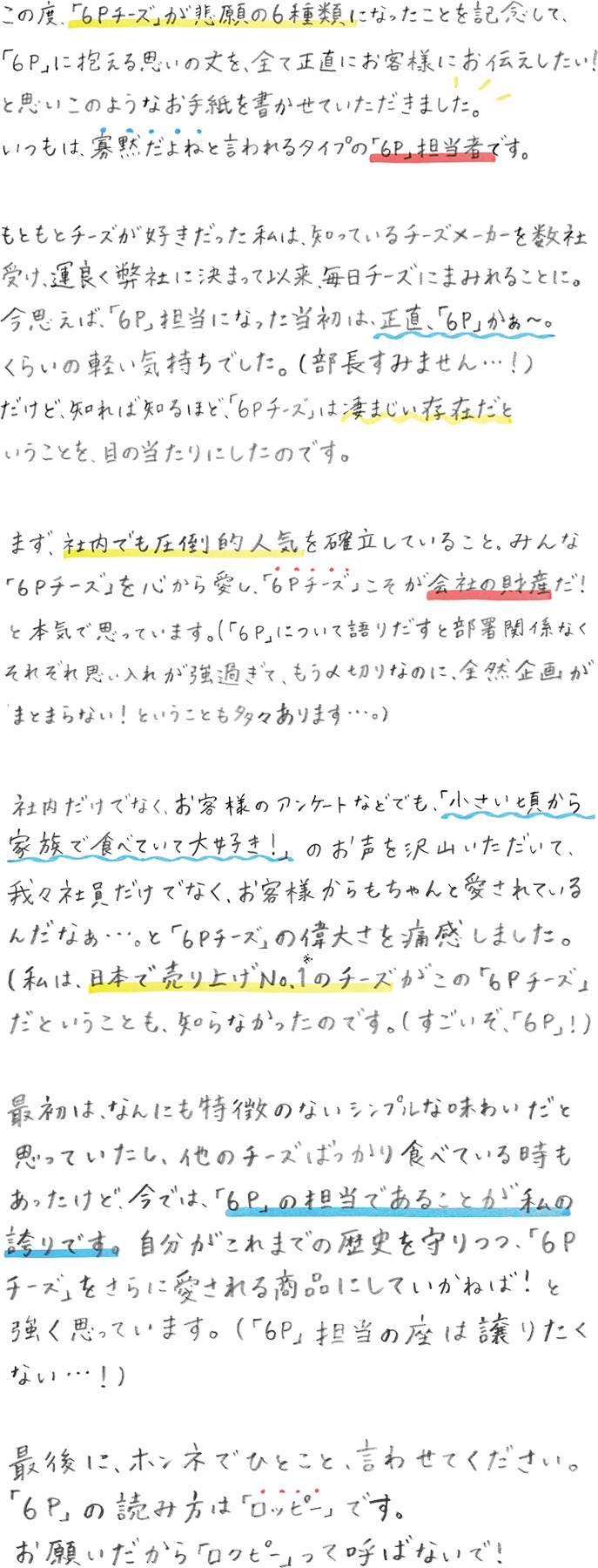 この度、「６Ｐチーズ」が悲願の6種類になったことを記念して、「６Ｐ」に抱える思いの丈を、全て正直にお客様にお伝えしたい！と思いこのようなお手紙を書かせていただきました。いつもは、寡黙だよねと言われるタイプの「６Ｐ」担当者です。もともとチーズが好きだった私は、知っているチーズメーカーを数社受け、運良く弊社に決まって以来、毎日チーズにまみれることに。今思えば、「６P」担当になった当初は、正直、「６P」かぁ〜。くらいの軽い気持ちでした。（部長すみません…！）だけど、知れば知るほど、「６Ｐチーズ」は凄まじい存在だということを、目の当たりにしたのです。まず、社内でも圧倒的人気を確立していること。みんな「６Ｐチーズ」を心から愛し、「６Ｐチーズ」こそが会社の財産だ！と本気で思っています。 ( 「６Ｐ」について語りだすと部署関係なくそれぞれ思い入れが強過ぎて、もう〆切なのに、全然企画がまとまらない！！ということも多々あります…。）社内だけでなく、お客様のアンケートなどでも、「小さい頃から家族で食べていて大好き！」のお声を沢山いただいて、我々社員だけでなく、お客様からもちゃんと愛されているんだなぁ...。と「６Ｐチーズ」の偉大さを痛感しました。（私は、日本で売上げNo.1※1のチーズがこの「６Ｐチーズ」だということも、知らなかったのです。（すごいぞ、「６Ｐ」！））最初は、なんにも特徴のないシンプルな味わいだと思っていたし、他のチーズばっかり食べてる時もあったけど、今では、「６Ｐ」の担当であることが私の誇りです。自分がこれまでの歴史を守りつつ、「６Ｐチーズ」をさらに愛される商品にしていかねば！と強く思っています。（「６Ｐ」担当の座は譲りたくない…！）最後に、ホンネでひとこと、言わせてください。「６P」の読み方は「ロッピー」です。お願いだから「ロクピー」って呼ばないで！