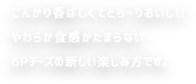 こんがり香ばしくてとろーりおいしい やわらか食感がたまらない 6Pチーズの新しい楽しみ方です。